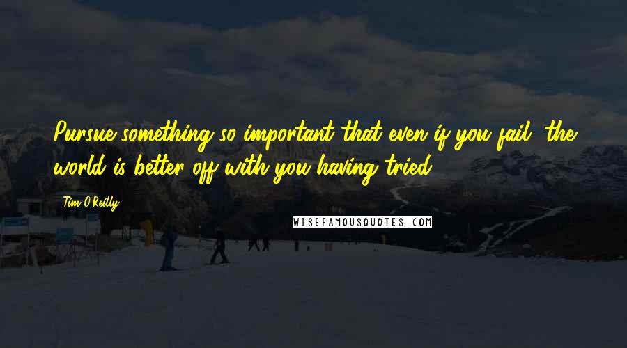 Tim O'Reilly Quotes: Pursue something so important that even if you fail, the world is better off with you having tried.