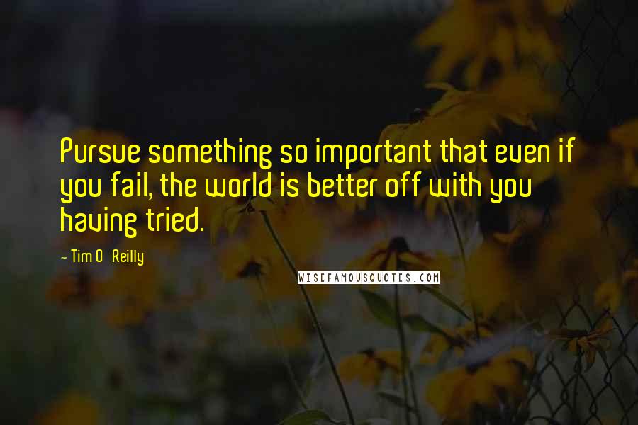 Tim O'Reilly Quotes: Pursue something so important that even if you fail, the world is better off with you having tried.