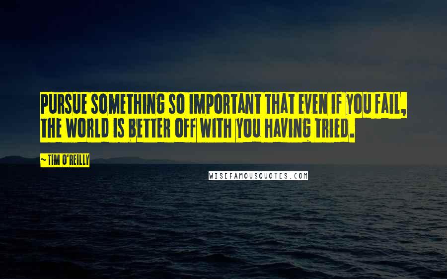 Tim O'Reilly Quotes: Pursue something so important that even if you fail, the world is better off with you having tried.