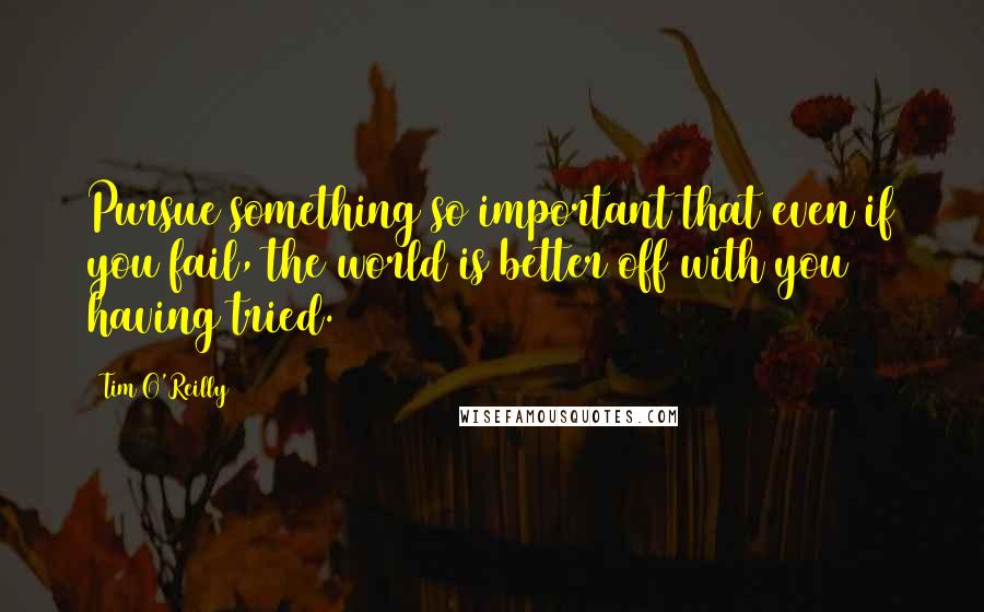 Tim O'Reilly Quotes: Pursue something so important that even if you fail, the world is better off with you having tried.