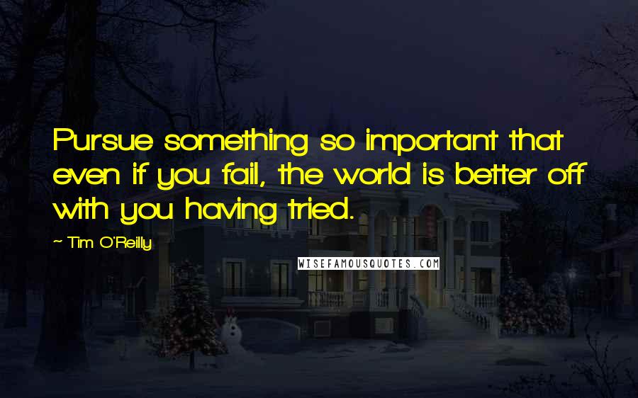 Tim O'Reilly Quotes: Pursue something so important that even if you fail, the world is better off with you having tried.