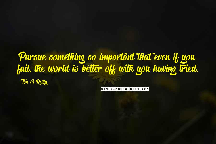 Tim O'Reilly Quotes: Pursue something so important that even if you fail, the world is better off with you having tried.