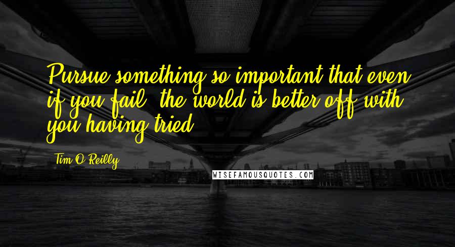 Tim O'Reilly Quotes: Pursue something so important that even if you fail, the world is better off with you having tried.