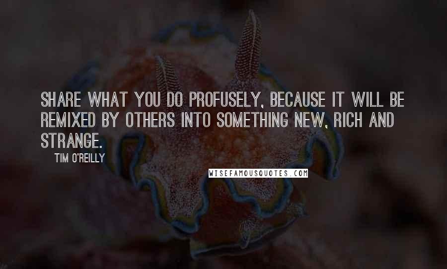 Tim O'Reilly Quotes: Share what you do profusely, because it will be remixed by others into something new, rich and strange.
