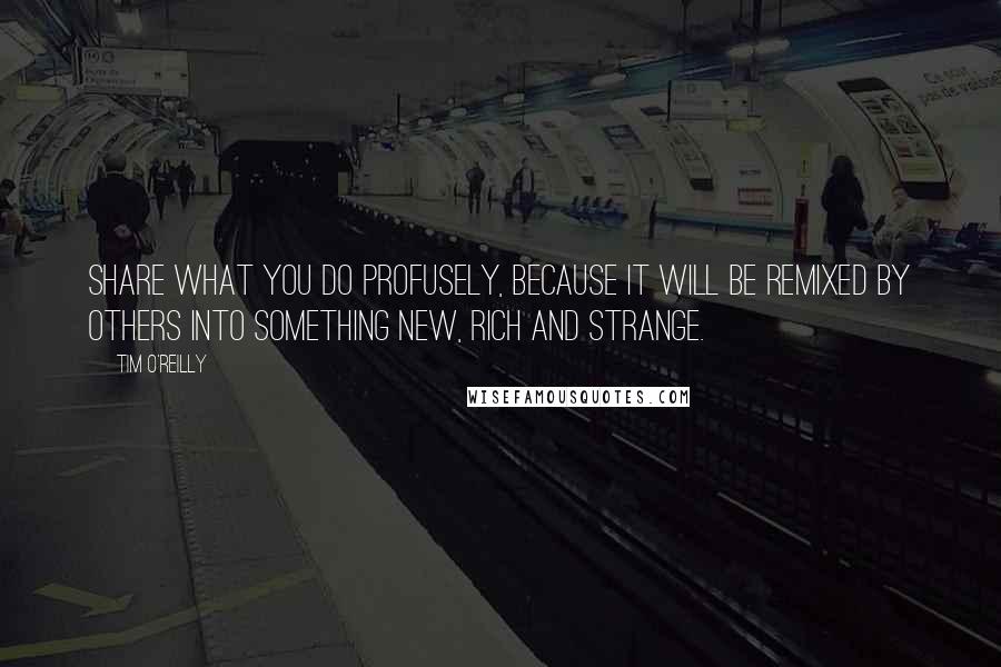 Tim O'Reilly Quotes: Share what you do profusely, because it will be remixed by others into something new, rich and strange.