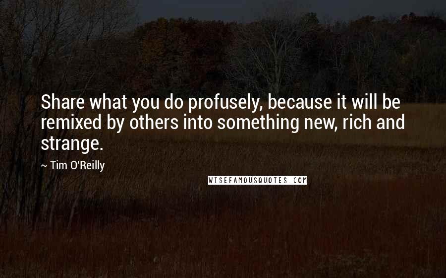 Tim O'Reilly Quotes: Share what you do profusely, because it will be remixed by others into something new, rich and strange.