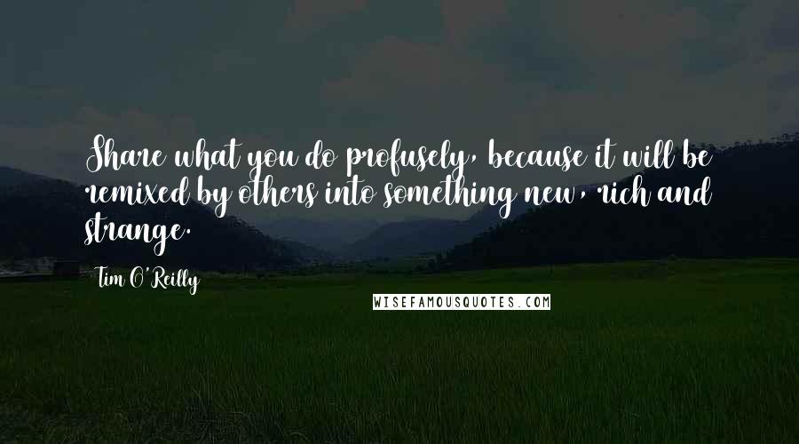 Tim O'Reilly Quotes: Share what you do profusely, because it will be remixed by others into something new, rich and strange.