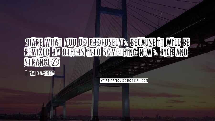 Tim O'Reilly Quotes: Share what you do profusely, because it will be remixed by others into something new, rich and strange.