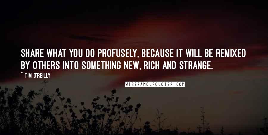 Tim O'Reilly Quotes: Share what you do profusely, because it will be remixed by others into something new, rich and strange.