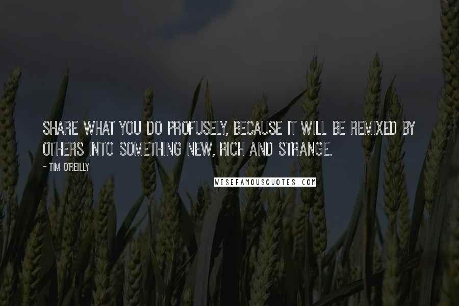 Tim O'Reilly Quotes: Share what you do profusely, because it will be remixed by others into something new, rich and strange.