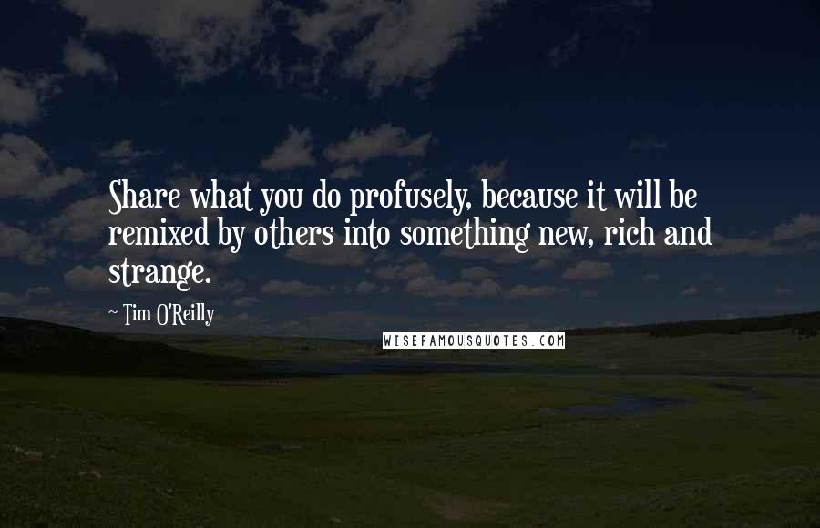 Tim O'Reilly Quotes: Share what you do profusely, because it will be remixed by others into something new, rich and strange.