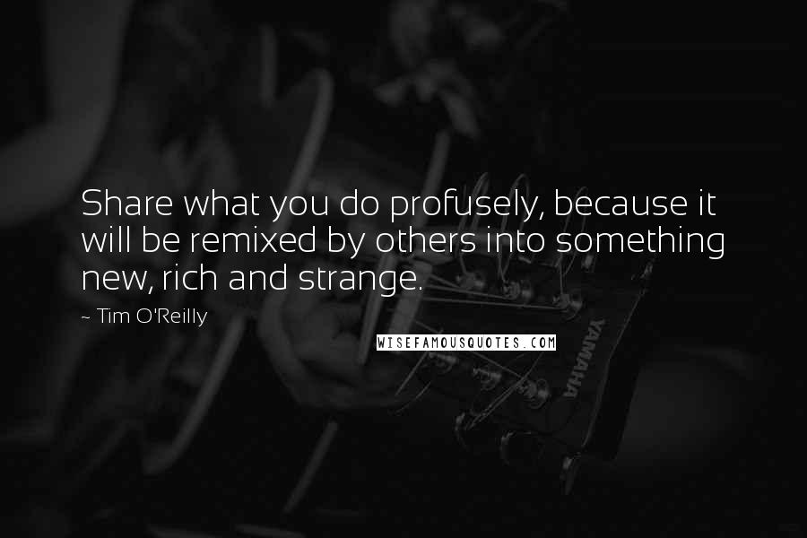 Tim O'Reilly Quotes: Share what you do profusely, because it will be remixed by others into something new, rich and strange.
