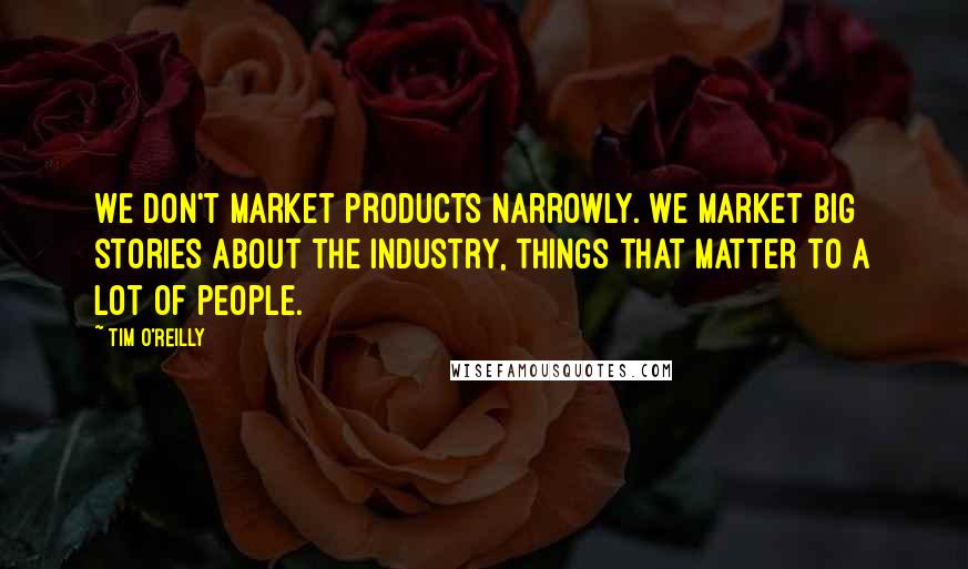 Tim O'Reilly Quotes: We don't market products narrowly. We market big stories about the industry, things that matter to a lot of people.