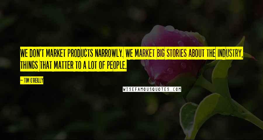 Tim O'Reilly Quotes: We don't market products narrowly. We market big stories about the industry, things that matter to a lot of people.