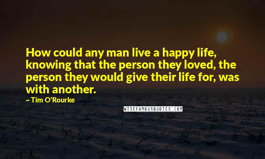 Tim O'Rourke Quotes: How could any man live a happy life, knowing that the person they loved, the person they would give their life for, was with another.