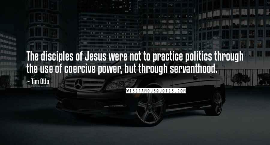 Tim Otto Quotes: The disciples of Jesus were not to practice politics through the use of coercive power, but through servanthood.