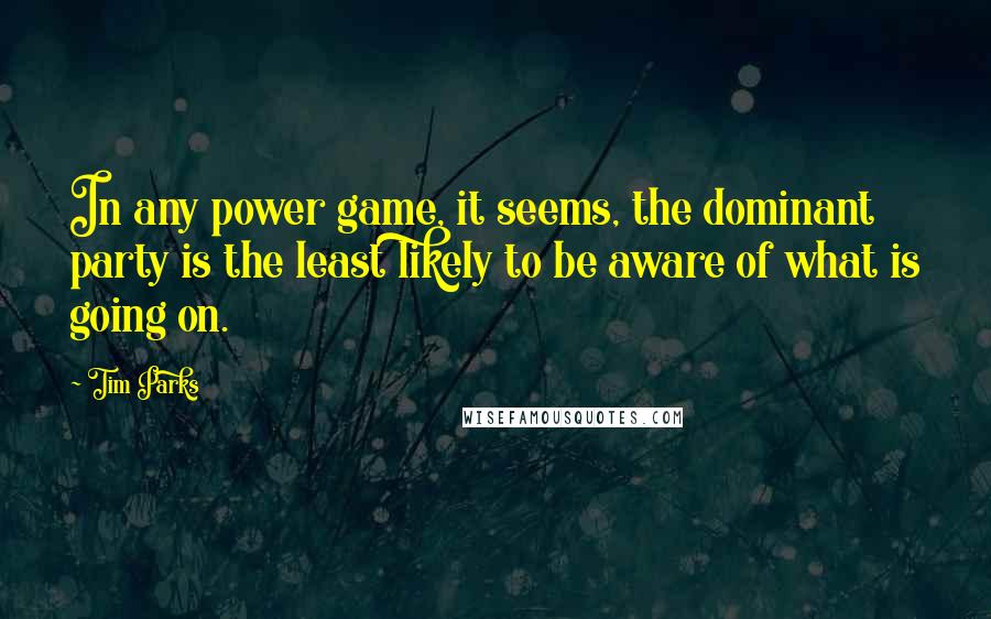 Tim Parks Quotes: In any power game, it seems, the dominant party is the least likely to be aware of what is going on.