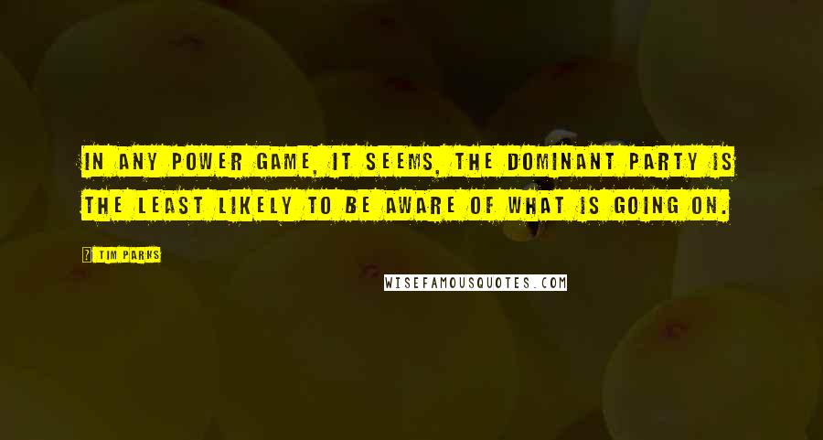 Tim Parks Quotes: In any power game, it seems, the dominant party is the least likely to be aware of what is going on.