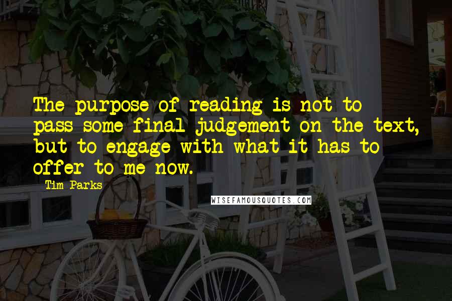 Tim Parks Quotes: The purpose of reading is not to pass some final judgement on the text, but to engage with what it has to offer to me now.