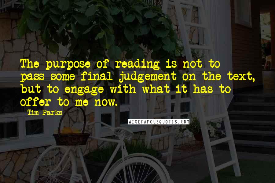 Tim Parks Quotes: The purpose of reading is not to pass some final judgement on the text, but to engage with what it has to offer to me now.