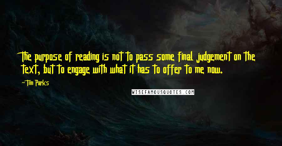 Tim Parks Quotes: The purpose of reading is not to pass some final judgement on the text, but to engage with what it has to offer to me now.