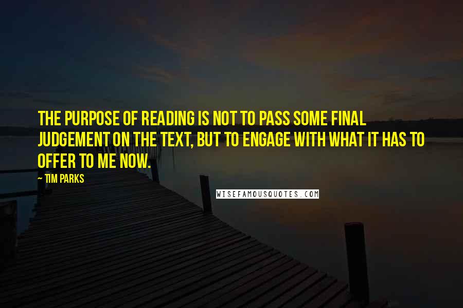 Tim Parks Quotes: The purpose of reading is not to pass some final judgement on the text, but to engage with what it has to offer to me now.