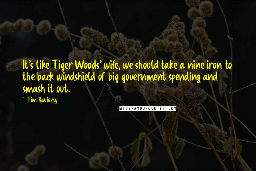 Tim Pawlenty Quotes: It's like Tiger Woods' wife, we should take a nine iron to the back windshield of big government spending and smash it out.