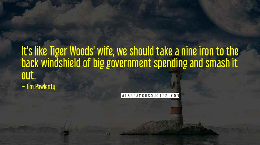 Tim Pawlenty Quotes: It's like Tiger Woods' wife, we should take a nine iron to the back windshield of big government spending and smash it out.