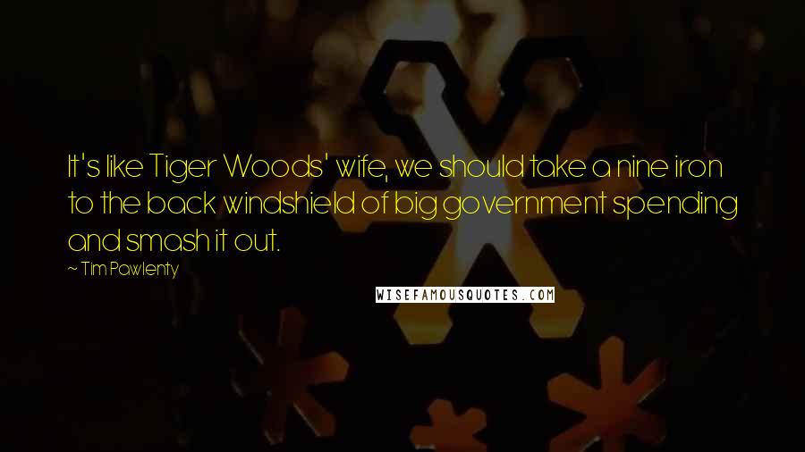 Tim Pawlenty Quotes: It's like Tiger Woods' wife, we should take a nine iron to the back windshield of big government spending and smash it out.