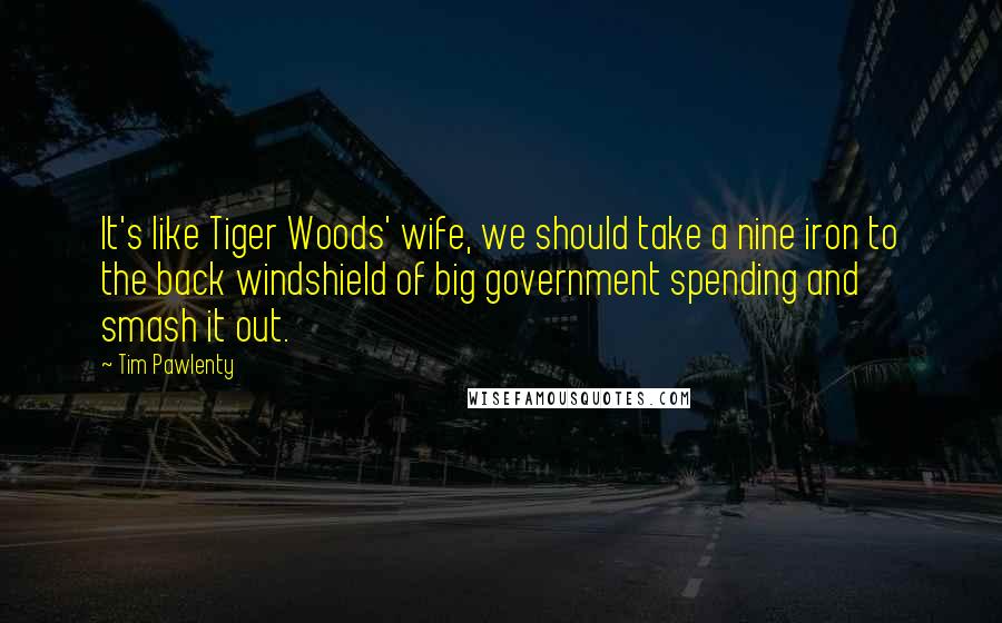 Tim Pawlenty Quotes: It's like Tiger Woods' wife, we should take a nine iron to the back windshield of big government spending and smash it out.