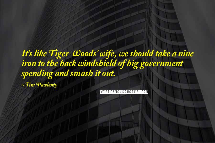Tim Pawlenty Quotes: It's like Tiger Woods' wife, we should take a nine iron to the back windshield of big government spending and smash it out.
