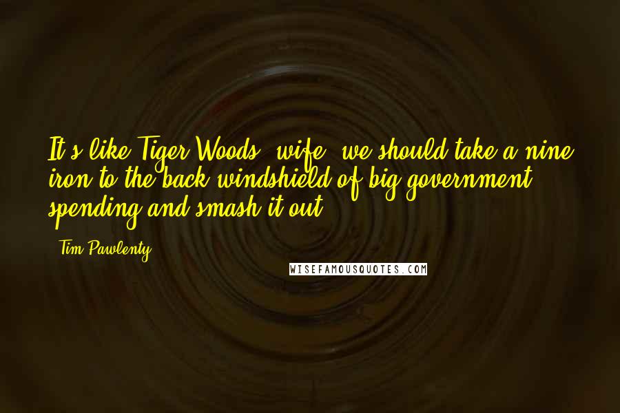 Tim Pawlenty Quotes: It's like Tiger Woods' wife, we should take a nine iron to the back windshield of big government spending and smash it out.