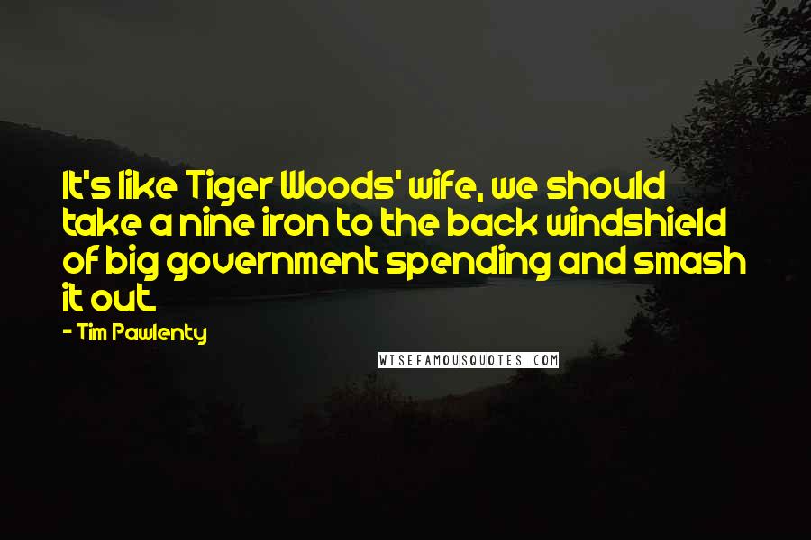 Tim Pawlenty Quotes: It's like Tiger Woods' wife, we should take a nine iron to the back windshield of big government spending and smash it out.