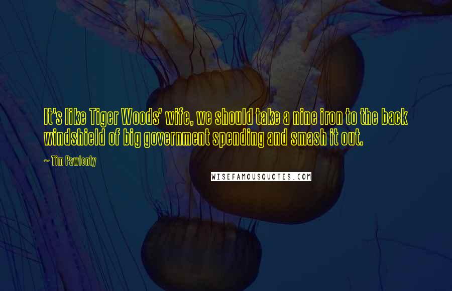 Tim Pawlenty Quotes: It's like Tiger Woods' wife, we should take a nine iron to the back windshield of big government spending and smash it out.
