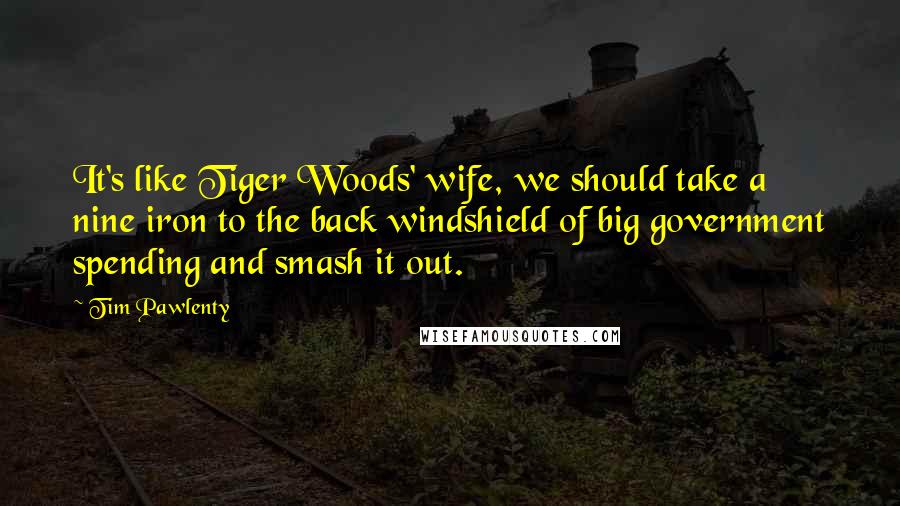 Tim Pawlenty Quotes: It's like Tiger Woods' wife, we should take a nine iron to the back windshield of big government spending and smash it out.