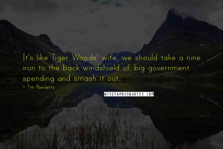 Tim Pawlenty Quotes: It's like Tiger Woods' wife, we should take a nine iron to the back windshield of big government spending and smash it out.