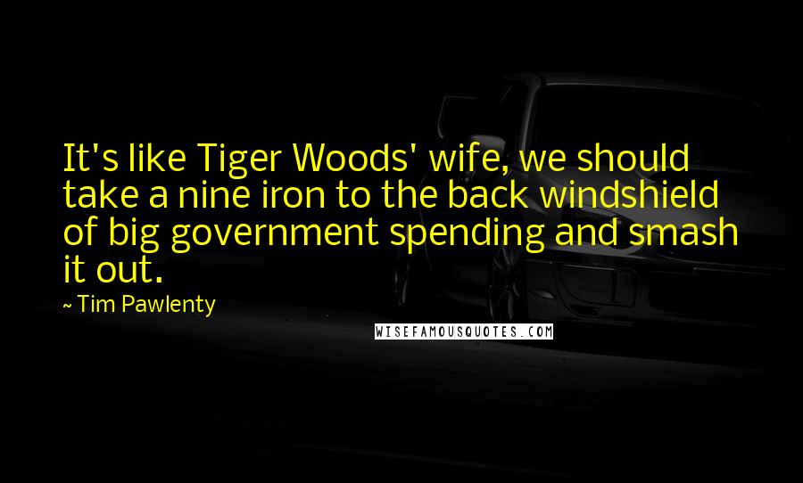 Tim Pawlenty Quotes: It's like Tiger Woods' wife, we should take a nine iron to the back windshield of big government spending and smash it out.