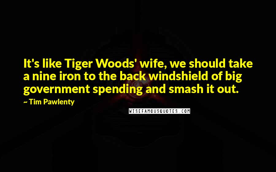 Tim Pawlenty Quotes: It's like Tiger Woods' wife, we should take a nine iron to the back windshield of big government spending and smash it out.