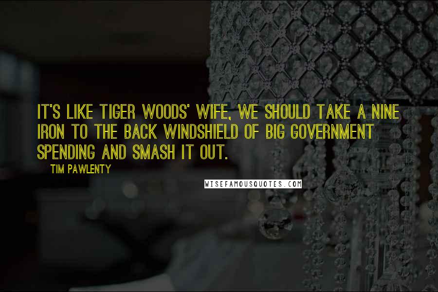 Tim Pawlenty Quotes: It's like Tiger Woods' wife, we should take a nine iron to the back windshield of big government spending and smash it out.
