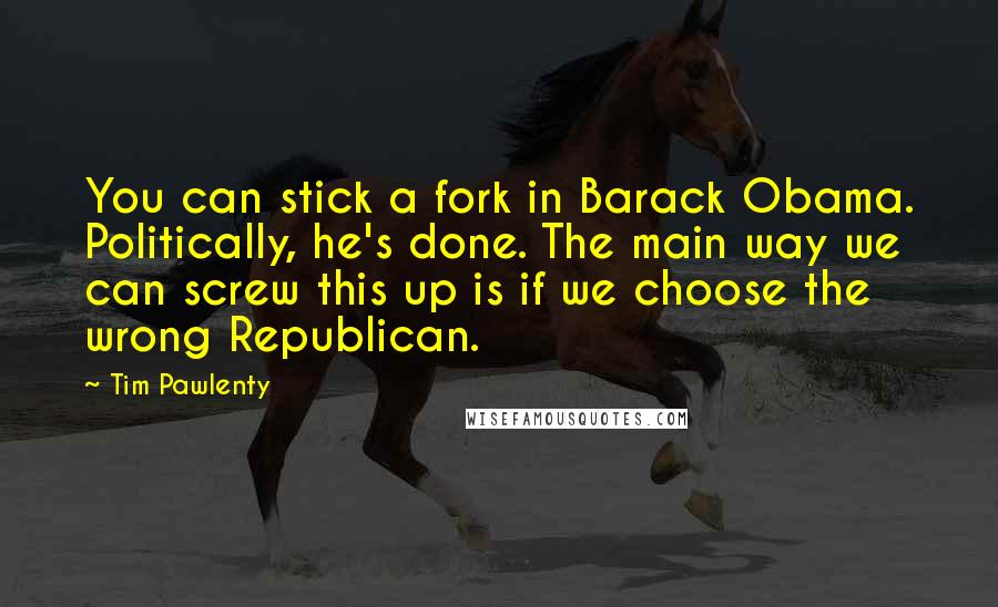 Tim Pawlenty Quotes: You can stick a fork in Barack Obama. Politically, he's done. The main way we can screw this up is if we choose the wrong Republican.