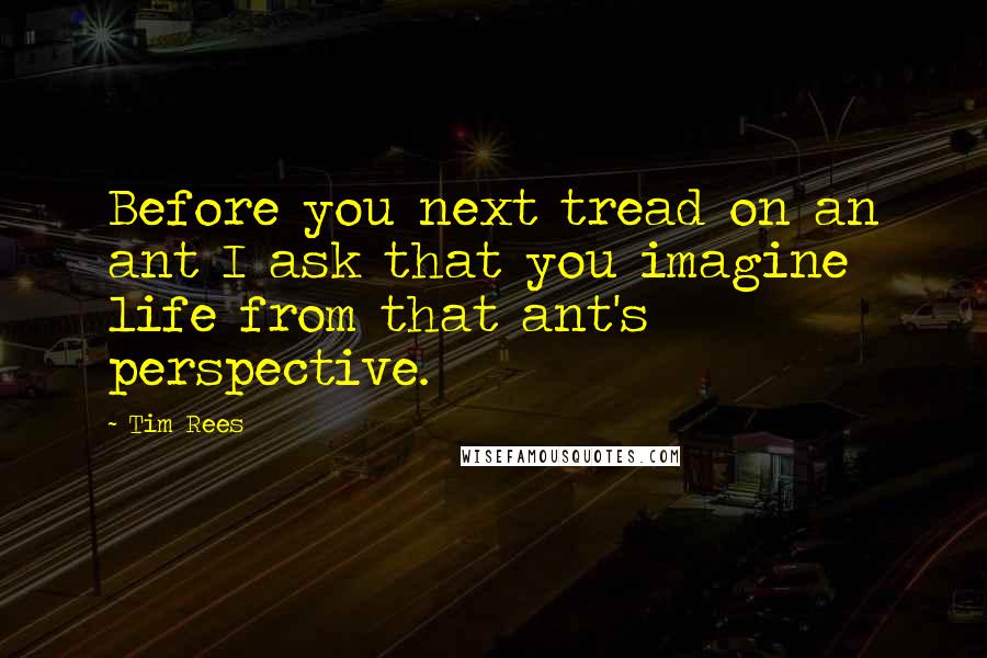 Tim Rees Quotes: Before you next tread on an ant I ask that you imagine life from that ant's perspective.