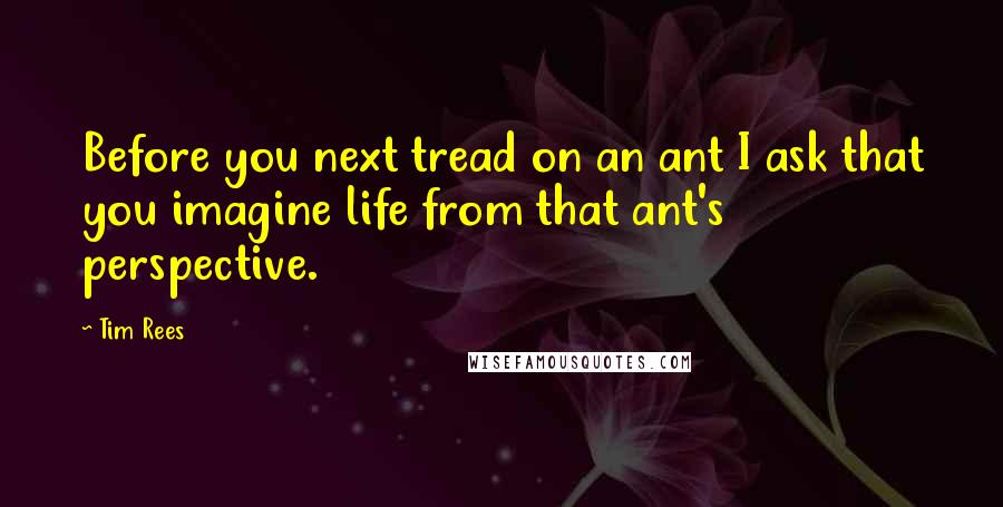Tim Rees Quotes: Before you next tread on an ant I ask that you imagine life from that ant's perspective.