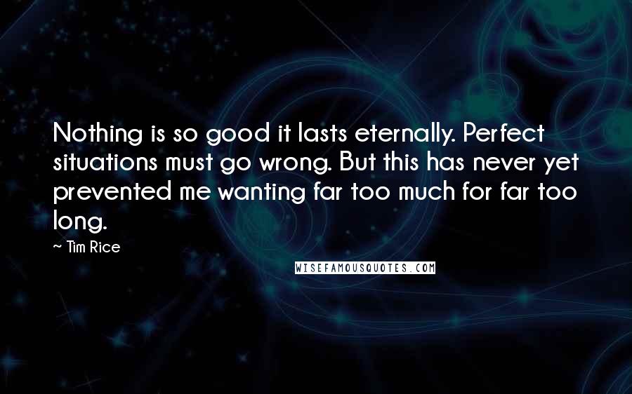 Tim Rice Quotes: Nothing is so good it lasts eternally. Perfect situations must go wrong. But this has never yet prevented me wanting far too much for far too long.