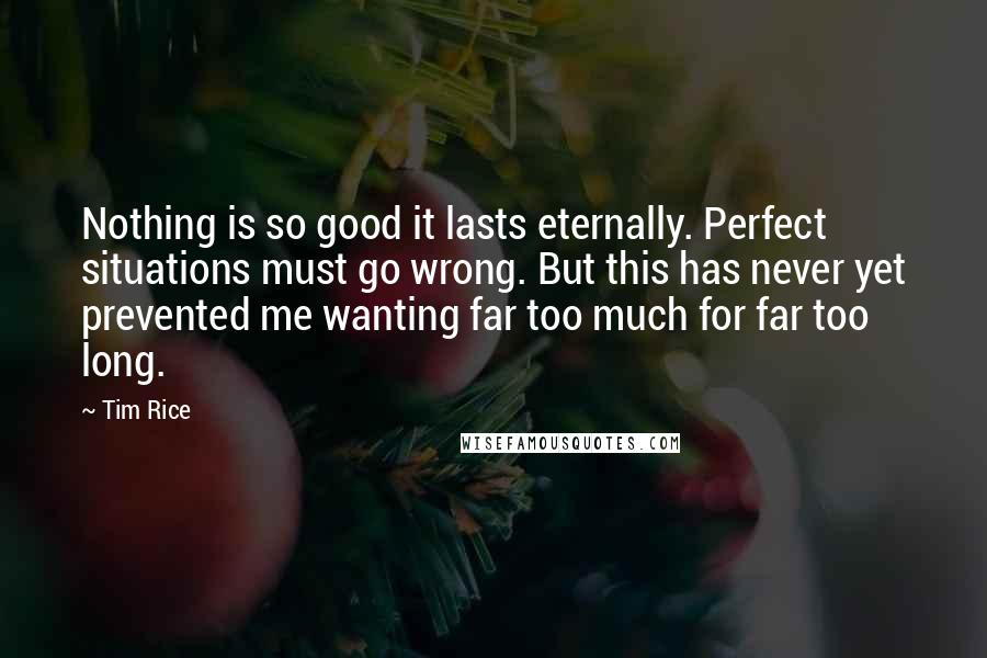 Tim Rice Quotes: Nothing is so good it lasts eternally. Perfect situations must go wrong. But this has never yet prevented me wanting far too much for far too long.