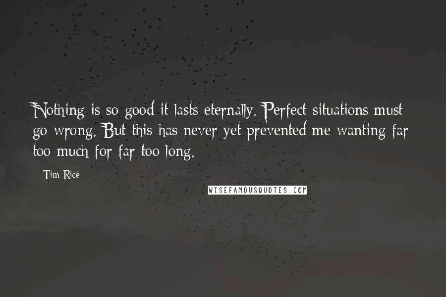 Tim Rice Quotes: Nothing is so good it lasts eternally. Perfect situations must go wrong. But this has never yet prevented me wanting far too much for far too long.