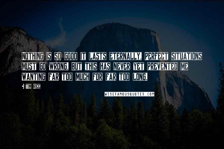 Tim Rice Quotes: Nothing is so good it lasts eternally. Perfect situations must go wrong. But this has never yet prevented me wanting far too much for far too long.