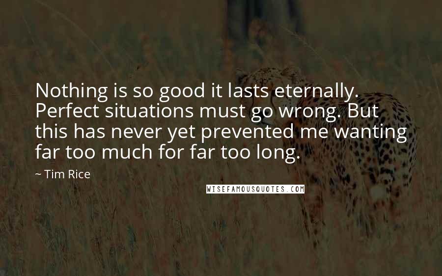 Tim Rice Quotes: Nothing is so good it lasts eternally. Perfect situations must go wrong. But this has never yet prevented me wanting far too much for far too long.