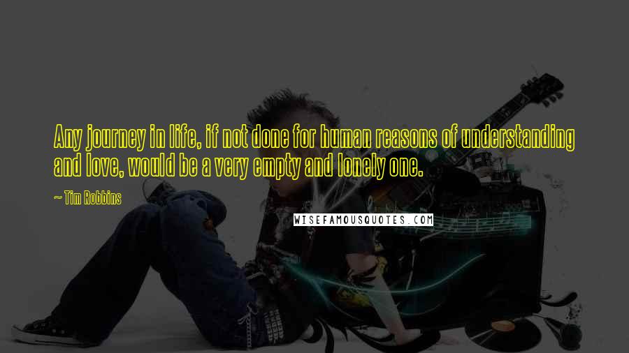 Tim Robbins Quotes: Any journey in life, if not done for human reasons of understanding and love, would be a very empty and lonely one.