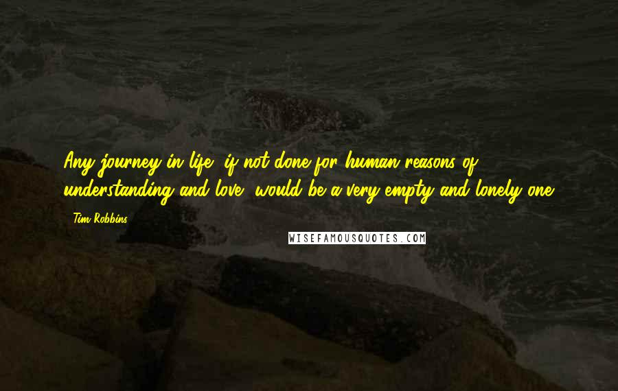 Tim Robbins Quotes: Any journey in life, if not done for human reasons of understanding and love, would be a very empty and lonely one.