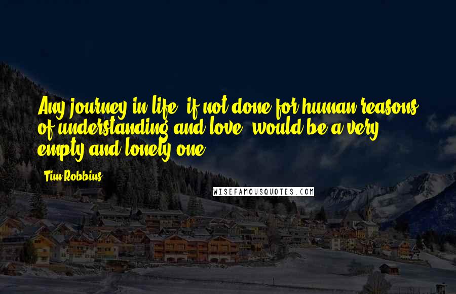 Tim Robbins Quotes: Any journey in life, if not done for human reasons of understanding and love, would be a very empty and lonely one.